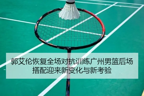 郭艾伦恢复全场对抗训练广州男篮后场搭配迎来新变化与新考验